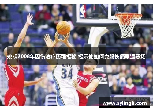 姚明2008年因伤治疗历程揭秘 揭示他如何克服伤痛重返赛场