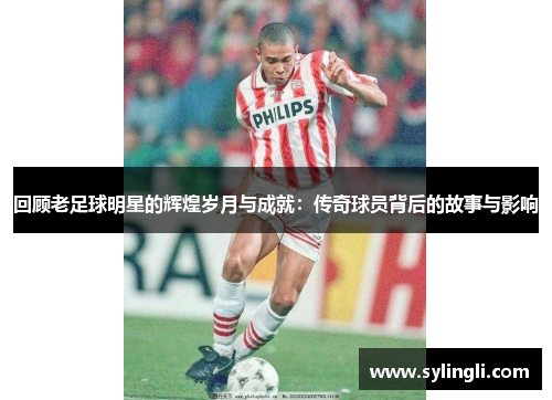 回顾老足球明星的辉煌岁月与成就：传奇球员背后的故事与影响