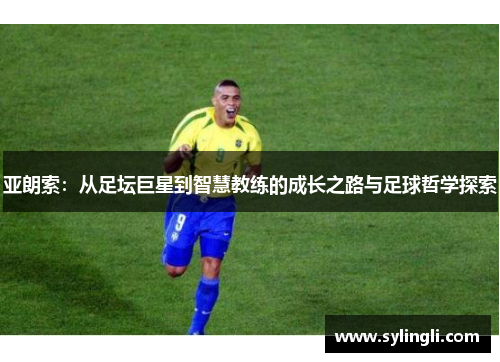 亚朗索：从足坛巨星到智慧教练的成长之路与足球哲学探索