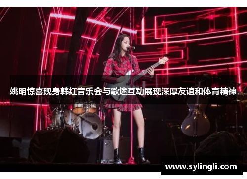 姚明惊喜现身韩红音乐会与歌迷互动展现深厚友谊和体育精神
