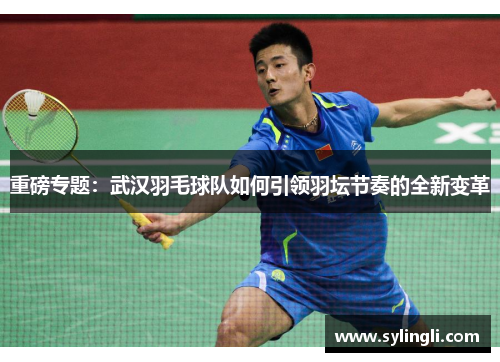 重磅专题：武汉羽毛球队如何引领羽坛节奏的全新变革