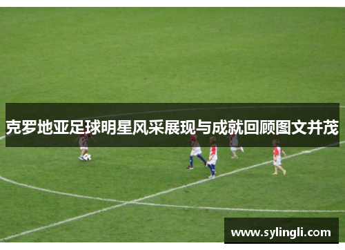 克罗地亚足球明星风采展现与成就回顾图文并茂