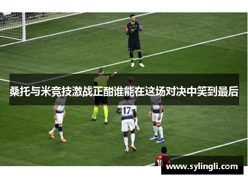 桑托与米竞技激战正酣谁能在这场对决中笑到最后